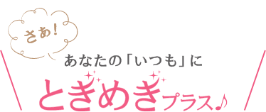 さあ！あなたの「いつも」にときめきプラス♪