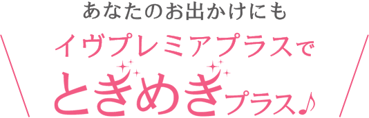 あなたのお出かけにもイヴプレミアプラスでときめきプラス♪