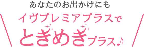 あなたのお出かけにもイヴプレミアプラスでときめきプラス♪