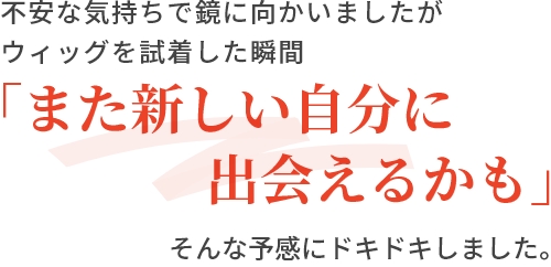 不安な気持ちで鏡に向かいましたがウィッグを試着した瞬間「また新しい自分に出会えるかも」そんな予感にドキドキしました。