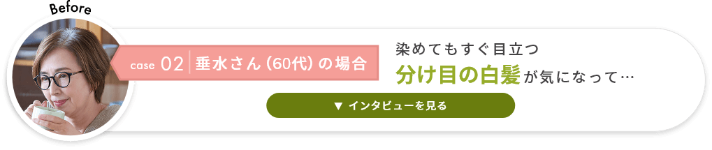 case02 垂水さん（60代）の場合 染めてもすぐ目立つ分け目の白髪が気になって…