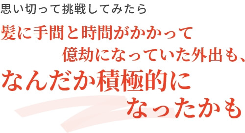 思い切って挑戦してみたら髪に手間と時間がかかって億劫になっていた外出も、なんだか積極的になったかも