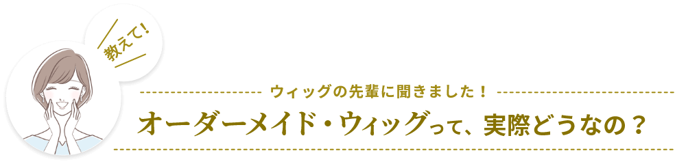 ウィッグの先輩に聞きました！オーダーメイド・ウィッグって、実際どうなの？