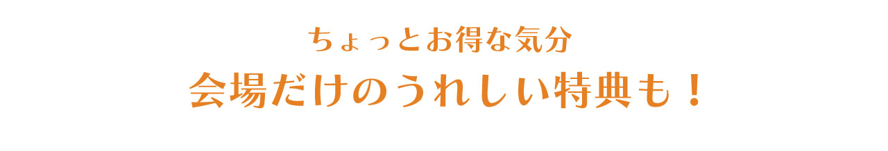 ちょっとお得な気分。会場だけのうれしい特典も！