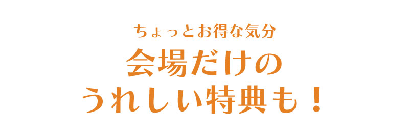 ちょっとお得な気分。会場だけのうれしい特典も！