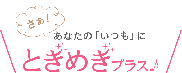 さあ！あなたの「いつも」にときめきプラス♪