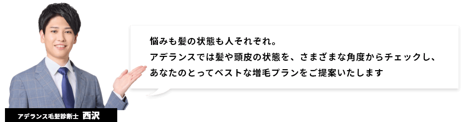 [アデランス毛髪診断士：西沢]悩みも髪の状態も人それぞれ。アデランスでは髪や頭皮の状態を、さまざまな角度からチェックし、あなたのとってベストな増毛プランをご提案いたします