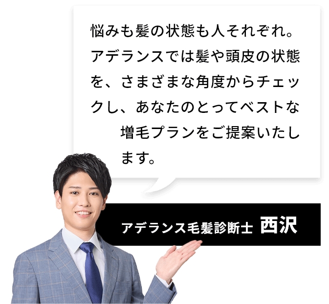 [アデランス毛髪診断士：西沢]悩みも髪の状態も人それぞれ。アデランスでは髪や頭皮の状態を、さまざまな角度からチェックし、あなたのとってベストな増毛プランをご提案いたします