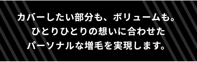 カバーしたい部分も、ボリュームも。ひとりひとりの想いに合わせたパーソナルな増毛を実現します