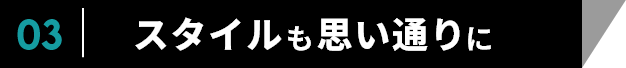 03　スタイルも思い通りに